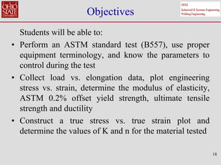 18
Objectives
Students will be able to:
• Perform an ASTM standard test (B557), use proper
equipment terminology, and know the parameters to
control during the test
• Collect load vs. elongation data, plot engineering
stress vs. strain, determine the modulus of elasticity,
ASTM 0.2% offset yield strength, ultimate tensile
strength and ductility
• Construct a true stress vs. true strain plot and
determine the values of K and n for the material tested
 