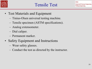 19
Tensile Test
• Test Materials and Equipment
– Tinius-Olsen universal testing machine.
– Tensile specimen (ASTM specifications).
– Analog extensometer.
– Dial caliper.
– Permanent marker.
• Safety Equipment and Instructions
– Wear safety glasses.
– Conduct the test as directed by the instructor.
 