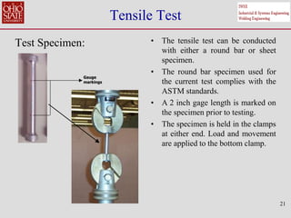 21
Tensile Test
Test Specimen: • The tensile test can be conducted
with either a round bar or sheet
specimen.
• The round bar specimen used for
the current test complies with the
ASTM standards.
• A 2 inch gage length is marked on
the specimen prior to testing.
• The specimen is held in the clamps
at either end. Load and movement
are applied to the bottom clamp.
Gauge
markings
Gauge
markings
 