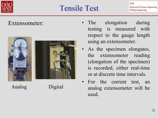22
Tensile Test
Extensometer: • The elongation during
testing is measured with
respect to the gauge length
using an extensometer.
• As the specimen elongates,
the extensometer reading
(elongation of the specimen)
is recorded, either real-time
or at discrete time intervals.
• For the current test, an
analog extensometer will be
used.
Analog Digital
 