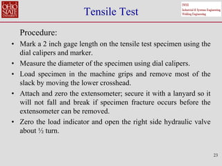 23
Tensile Test
Procedure:
• Mark a 2 inch gage length on the tensile test specimen using the
dial calipers and marker.
• Measure the diameter of the specimen using dial calipers.
• Load specimen in the machine grips and remove most of the
slack by moving the lower crosshead.
• Attach and zero the extensometer; secure it with a lanyard so it
will not fall and break if specimen fracture occurs before the
extensometer can be removed.
• Zero the load indicator and open the right side hydraulic valve
about ½ turn.
 