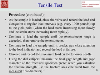 24
Tensile Test
Procedure (continued):
• As the sample is loaded, close the valve and record the load and
elongation at regular load intervals (e.g. every 1000 pounds) up
to the yield point (when the load starts increasing more slowly
and the strain starts increasing more rapidly).
• Continue to load the sample until the extensometer range is
exceeded, then remove the extensometer.
• Continue to load the sample until it breaks; pay close attention
to the load indicator and record the load at failure.
• Observe and record the maximum load on the follower needle.
• Using the dial calipers, measure the final gage length and gage
diameter of the fractured specimen (note: when you calculate
the fracture strength, use the fracture area calculated from the
measured final diameter).
 