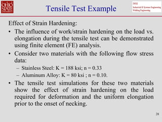 28
Tensile Test Example
Effect of Strain Hardening:
• The influence of work/strain hardening on the load vs.
elongation during the tensile test can be demonstrated
using finite element (FE) analysis.
• Consider two materials with the following flow stress
data:
– Stainless Steel: K = 188 ksi; n = 0.33
– Aluminum Alloy: K = 80 ksi ; n = 0.10.
• The tensile test simulations for these two materials
show the effect of strain hardening on the load
required for deformation and the uniform elongation
prior to the onset of necking.
 