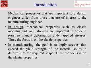 3
Introduction
Mechanical properties that are important to a design
engineer differ from those that are of interest to the
manufacturing engineer.
• In design, mechanical properties such as elastic
modulus and yield strength are important in order to
resist permanent deformation under applied stresses.
Thus, the focus is on the elastic properties.
• In manufacturing, the goal is to apply stresses that
exceed the yield strength of the material so as to
deform it to the required shape. Thus, the focus is on
the plastic properties.
 