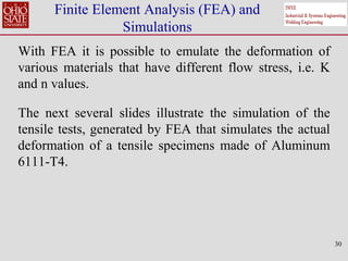 30
Finite Element Analysis (FEA) and
Simulations
With FEA it is possible to emulate the deformation of
various materials that have different flow stress, i.e. K
and n values.
The next several slides illustrate the simulation of the
tensile tests, generated by FEA that simulates the actual
deformation of a tensile specimens made of Aluminum
6111-T4.
 