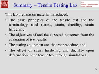 36
Summary – Tensile Testing Lab
This lab preparation material introduced:
• The basic principles of the tensile test and the
terminology used (stress, strain, ductility, strain
hardening)
• The objectives of and the expected outcomes from the
evaluation of test results.
• The testing equipment and the test procedure, and
• The effect of strain hardening and ductility upon
deformation in the tensile test through simulations.
 