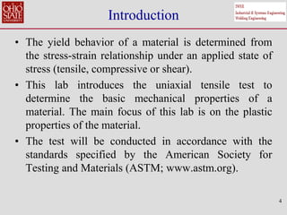 4
Introduction
• The yield behavior of a material is determined from
the stress-strain relationship under an applied state of
stress (tensile, compressive or shear).
• This lab introduces the uniaxial tensile test to
determine the basic mechanical properties of a
material. The main focus of this lab is on the plastic
properties of the material.
• The test will be conducted in accordance with the
standards specified by the American Society for
Testing and Materials (ASTM; www.astm.org).
 