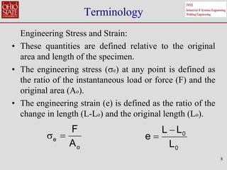 8
Terminology
Engineering Stress and Strain:
• These quantities are defined relative to the original
area and length of the specimen.
• The engineering stress (e) at any point is defined as
the ratio of the instantaneous load or force (F) and the
original area (Ao).
• The engineering strain (e) is defined as the ratio of the
change in length (L-Lo) and the original length (Lo).
e
o
F
A
  0
0
L L
e
L


 
