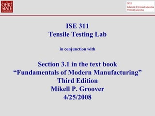 ISE 311
Tensile Testing Lab
in conjunction with
Section 3.1 in the text book
“Fundamentals of Modern Manufacturing”
Third Edition
Mikell P. Groover
4/25/2008
 