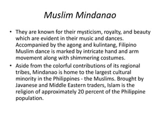 Muslim Mindanao
• They are known for their mysticism, royalty, and beauty
which are evident in their music and dances.
Accompanied by the agong and kulintang, Filipino
Muslim dance is marked by intricate hand and arm
movement along with shimmering costumes.
• Aside from the colorful contributions of its regional
tribes, Mindanao is home to the largest cultural
minority in the Philippines - the Muslims. Brought by
Javanese and Middle Eastern traders, Islam is the
religion of approximately 20 percent of the Philippine
population.
 