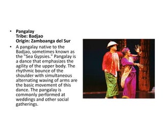 • Pangalay
Tribe: Badjao
Origin: Zamboanga del Sur
• A pangalay native to the
Badjao, sometimes known as
the "Sea Gypsies." Pangalay is
a dance that emphasizes the
agility of the upper body. The
rhythmic bounce of the
shoulder with simultaneous
alternating waving of arms are
the basic movement of this
dance. The pangalay is
commonly performed at
weddings and other social
gatherings.
 