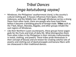 Tribal Dances
(mga katutubong sayaw)
• Mindanao, the Philippines' southernmost island, is the country's
cultural melting pot. It houses influences from Spain, China,
Indonesia, and the Middle East. Although Mindanao carries a strong
flavor from other lands, there are people who have lived there
before it became a breeding ground of foreign trade. Tribes such as
the T'boli, Bilaan, Manobo, Bagobo, and other groups inhabit the
vast regions of Mindanao.
• Like their Northern Luzon counterparts, these groups honor pagan
gods for the fruits and trials of daily life. What distinguishes them
from other tribes in the Philippines is their intricate craftsmanship
in metal, clothing, and jewelry. These tribes pride themselves in
their concept of beauty and are known for creating colorful sets of
jewelry and clothing out of dyed pineapple and banana fibers with
are showcased in their traditional dances.
 