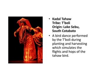 • Kadal Tahaw
Tribe: T'boli
Origin: Lake Sebu,
South Cotabato
• A bird dance performed
by the T'boli during
planting and harvesting
which simulates the
flights and hops of the
tahaw bird.
 