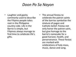 Doon Po Sa Nayon
• Laughter and gaeity
commonly used to describe
the Filipino people takes
root in the Philippine
country-side. Life in the
Barrio is simple, but
Filipinos always manage to
find time to celebrate life's
gifts.
• The annual fiestas to
celebrate the patron saints
of the barrios symbolize the
mixture of pagan and
Catholic belief. Fiestas not
only honor the patron saint,
but give homage to the
barrio's namesake for a
good harvest, health, and
perserverance. These fiestas
are marked with
celebrations of holy mass,
music, dance and song.
 