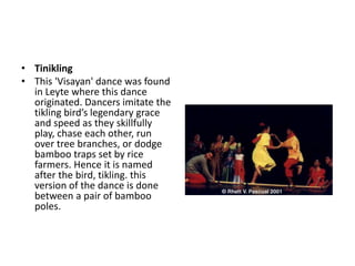 • Tinikling
• This 'Visayan' dance was found
in Leyte where this dance
originated. Dancers imitate the
tikling bird’s legendary grace
and speed as they skillfully
play, chase each other, run
over tree branches, or dodge
bamboo traps set by rice
farmers. Hence it is named
after the bird, tikling. this
version of the dance is done
between a pair of bamboo
poles.
 