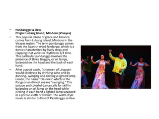 • Pandanggo sa ilaw
Origin: Lubang Island, Mindoro (Visayas)
• This popular dance of grace and balance
comes from Lubang Island, Mindoro in the
Visayas region. The term pandanggo comes
from the Spanish word fandango, which is a
dance characterized by lively steps and
clapping that varies in rhythm in 3/4 time.
This particular pandanggo involves the
presence of three tinggoy, or oil lamps,
balanced on the head and the back of each
hand.
• After a good catch, fishermen of Lingayen
would celebrate by drinking wine and by
dancing, swinging and circling a lighted lamp.
Hence, the name "Oasiwas" which in the
Pangasinan dialect means "swinging." This
unique and colorful dance calls for skill in
balancing an oil lamp on the head while
circling in each hand a lighted lamp wrapped
in a porous cloth or fishnet. The waltz-style
music is similar to that of Pandanggo sa Ilaw.
 