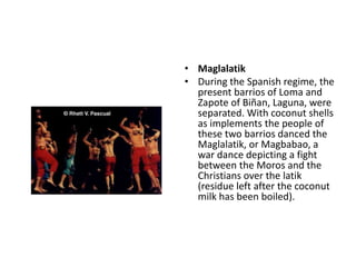 • Maglalatik
• During the Spanish regime, the
present barrios of Loma and
Zapote of Biñan, Laguna, were
separated. With coconut shells
as implements the people of
these two barrios danced the
Maglalatik, or Magbabao, a
war dance depicting a fight
between the Moros and the
Christians over the latik
(residue left after the coconut
milk has been boiled).
 