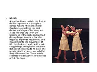 • Itik-Itik
• At one baptismal party in the Surigao
del Norte province, a young lady
named Kanang (the nickname for
Cayetana), considered the best
dancer and singer of her time, was
asked to dance the Sibay. She
became so enthusiastic and spirited
during the performance that she
began to improvise movements and
steps similar to the movements of
itik, the duck, as it walks with short,
choppy steps and splashes water on
its back while calling to its mate. The
people liked the dance so much that
they all imitated her. There are six
separate foot sequences in the series
of Itik-Itik steps.
 