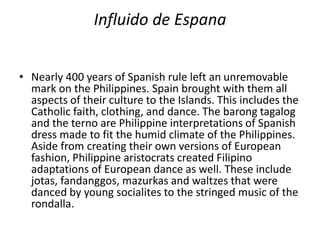 Influido de Espana
• Nearly 400 years of Spanish rule left an unremovable
mark on the Philippines. Spain brought with them all
aspects of their culture to the Islands. This includes the
Catholic faith, clothing, and dance. The barong tagalog
and the terno are Philippine interpretations of Spanish
dress made to fit the humid climate of the Philippines.
Aside from creating their own versions of European
fashion, Philippine aristocrats created Filipino
adaptations of European dance as well. These include
jotas, fandanggos, mazurkas and waltzes that were
danced by young socialites to the stringed music of the
rondalla.
 