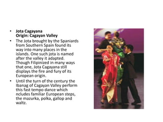 • Jota Cagayana
Origin: Cagayan Valley
• The Jota brought by the Spaniards
from Southern Spain found its
way into many places in the
islands. One such jota is named
after the valley it adapted.
Though Filipinized in many ways
that one, Jota Cagayana still
displays the fire and fury of its
European origin.
• Until the turn of the century the
Ibanag of Cagayan Valley perform
this fast tempo dance which
ncludes familiar European steps,
the mazurka, polka, gallop and
waltz.
 