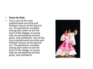 • Paseo de Iloilo
• This is one of the most
sophisticated courtship and
flirtation dances of the Spanish
era. The gentlemen compete
among each other to win the
heart of the dalaga, or young
lady, by exemplifying chivalry,
grace, and confidence. One of the
most sophisticated courtship and
flirtation dances of the Spanish
era. The gentlemen compete
among each other to win the
heart of the dalaga, or young
lady, by exemplifying chivalry,
grace, and confidence
 