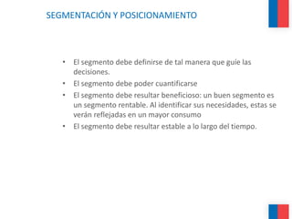 SEGMENTACIÓN Y POSICIONAMIENTO
• El segmento debe definirse de tal manera que guíe las
decisiones.
• El segmento debe poder cuantificarse
• El segmento debe resultar beneficioso: un buen segmento es
un segmento rentable. Al identificar sus necesidades, estas se
verán reflejadas en un mayor consumo
• El segmento debe resultar estable a lo largo del tiempo.
 