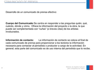 COMUNICADO DE PRENSA
28
Módulos de Gestión Cultural
para compañías de Teatro
Desarrollo de un comunicado de prensa efectivo:
Cuerpo del Comunicado:Se centra en responder a las preguntas quién, qué,
cuándo, dónde y cómo. Ofrece la información del proyecto o la obra, la que
puede ser complementada con “cuñas” (o breves citas) de los artistas
involucrados.
Información de contacto: La información de contacto se coloca al final de
cada comunicado de prensa para proporcionar a los lectores la información
necesaria para contactar al periodista o productor a cargo de la actividad. En
general, esta parte del comunicado es de uso interna del periodista que lo recibe.
 