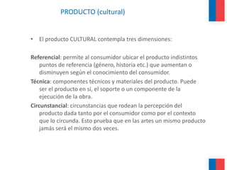 PRODUCTO (cultural)
• El producto CULTURAL contempla tres dimensiones:
Referencial: permite al consumidor ubicar el producto indistintos
puntos de referencia (género, historia etc.) que aumentan o
disminuyen según el conocimiento del consumidor.
Técnica: componentes técnicos y materiales del producto. Puede
ser el producto en sí, el soporte o un componente de la
ejecución de la obra.
Circunstancial: circunstancias que rodean la percepción del
producto dada tanto por el consumidor como por el contexto
que lo circunda. Esto prueba que en las artes un mismo producto
jamás será el mismo dos veces.
 
