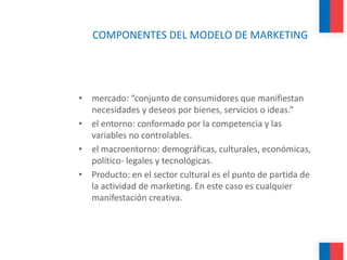COMPONENTES DEL MODELO DE MARKETING
• mercado: “conjunto de consumidores que manifiestan
necesidades y deseos por bienes, servicios o ideas.”
• el entorno: conformado por la competencia y las
variables no controlables.
• el macroentorno: demográficas, culturales, económicas,
político- legales y tecnológicas.
• Producto: en el sector cultural es el punto de partida de
la actividad de marketing. En este caso es cualquier
manifestación creativa.
 