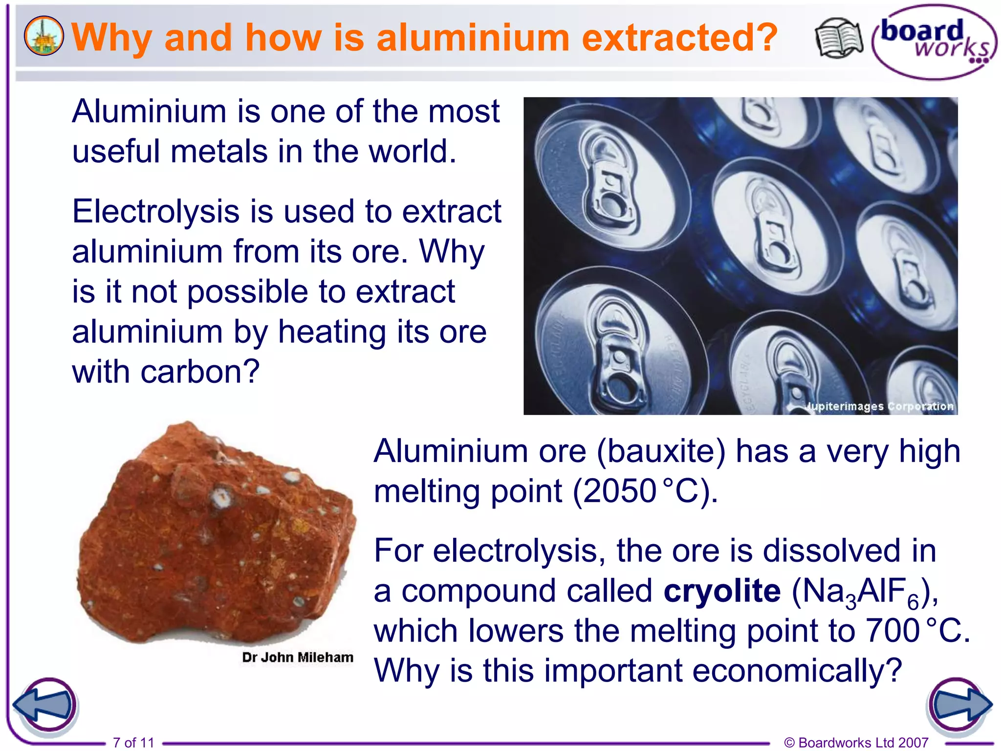7 of 11 © Boardworks Ltd 2007
Why and how is aluminium extracted?
Aluminium is one of the most
useful metals in the world.
Aluminium ore (bauxite) has a very high
melting point (2050°C).
Electrolysis is used to extract
aluminium from its ore. Why
is it not possible to extract
aluminium by heating its ore
with carbon?
For electrolysis, the ore is dissolved in
a compound called cryolite (Na3AlF6),
which lowers the melting point to 700°C.
Why is this important economically?
 