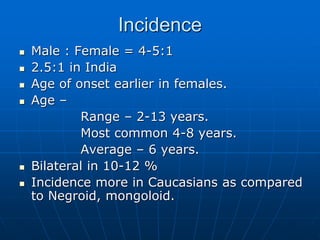 Incidence
 Male : Female = 4-5:1
 2.5:1 in India
 Age of onset earlier in females.
 Age –
Range – 2-13 years.
Most common 4-8 years.
Average – 6 years.
 Bilateral in 10-12 %
 Incidence more in Caucasians as compared
to Negroid, mongoloid.
 
