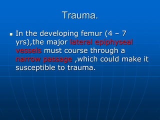 Trauma.
 In the developing femur (4 – 7
yrs),the major lateral epiphyseal
vessels must course through a
narrow passage ,which could make it
susceptible to trauma.
 