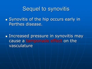 Sequel to synovitis
 Synovitis of the hip occurs early in
Perthes disease.
 Increased pressure in synovitis may
cause a tamponade effect on the
vasculature
 