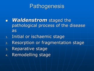 Pathogenesis
 Waldenstrom staged the
pathological process of the disease
as
1. Initial or ischaemic stage
2. Resorption or fragmentation stage
3. Reparative stage
4. Remodelling stage
 