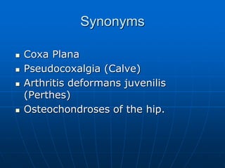 Synonyms
 Coxa Plana
 Pseudocoxalgia (Calve)
 Arthritis deformans juvenilis
(Perthes)
 Osteochondroses of the hip.
 