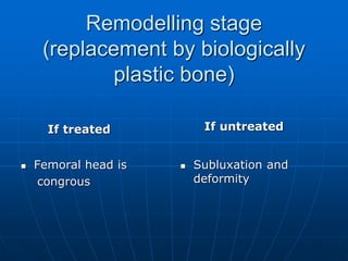 Remodelling stage
(replacement by biologically
plastic bone)
If treated
 Femoral head is
congrous
If untreated
 Subluxation and
deformity
 