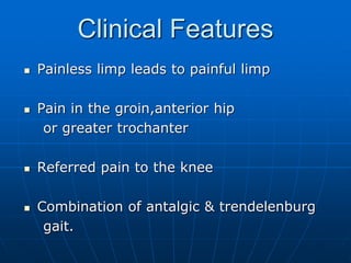 Clinical Features
 Painless limp leads to painful limp
 Pain in the groin,anterior hip
or greater trochanter
 Referred pain to the knee
 Combination of antalgic & trendelenburg
gait.
 