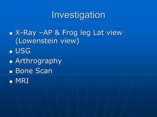 Investigation
 X-Ray –AP & Frog leg Lat view
(Lowenstein view)
 USG
 Arthrography
 Bone Scan
 MRI
 