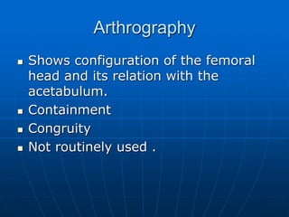 Arthrography
 Shows configuration of the femoral
head and its relation with the
acetabulum.
 Containment
 Congruity
 Not routinely used .
 