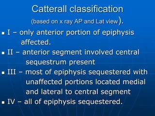 Catterall classification
(based on x ray AP and Lat view).
 I – only anterior portion of epiphysis
affected.
 II – anterior segment involved central
sequestrum present
 III – most of epiphysis sequestered with
unaffected portions located medial
and lateral to central segment
 IV – all of epiphysis sequestered.
 