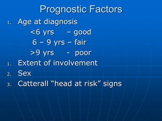 Prognostic Factors
1. Age at diagnosis
<6 yrs – good
6 – 9 yrs – fair
>9 yrs - poor
1. Extent of involvement
2. Sex
3. Catterall “head at risk” signs
 