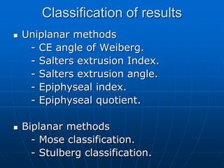 Classification of results
 Uniplanar methods
- CE angle of Weiberg.
- Salters extrusion Index.
- Salters extrusion angle.
- Epiphyseal index.
- Epiphyseal quotient.
 Biplanar methods
- Mose classification.
- Stulberg classification.
 