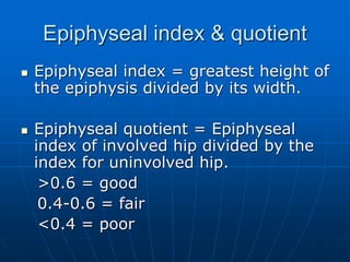 Epiphyseal index & quotient
 Epiphyseal index = greatest height of
the epiphysis divided by its width.
 Epiphyseal quotient = Epiphyseal
index of involved hip divided by the
index for uninvolved hip.
>0.6 = good
0.4-0.6 = fair
<0.4 = poor
 