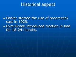 Historical aspect
 Parker started the use of broomstick
cast in 1929.
 Eyre-Brook introduced traction in bed
for 18-24 months.
 