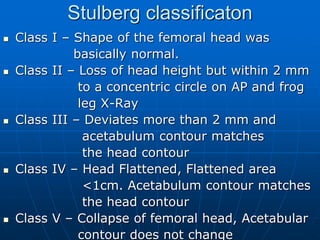 Stulberg classificaton
 Class I – Shape of the femoral head was
basically normal.
 Class II – Loss of head height but within 2 mm
to a concentric circle on AP and frog
leg X-Ray
 Class III – Deviates more than 2 mm and
acetabulum contour matches
the head contour
 Class IV – Head Flattened, Flattened area
<1cm. Acetabulum contour matches
the head contour
 Class V – Collapse of femoral head, Acetabular
contour does not change
 
