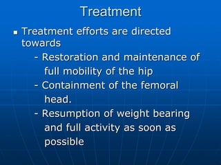 Treatment
 Treatment efforts are directed
towards
- Restoration and maintenance of
full mobility of the hip
- Containment of the femoral
head.
- Resumption of weight bearing
and full activity as soon as
possible
 