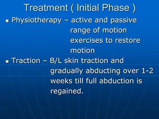 Treatment ( Initial Phase )
 Physiotherapy – active and passive
range of motion
exercises to restore
motion
 Traction – B/L skin traction and
gradually abducting over 1-2
weeks till full abduction is
regained.
 