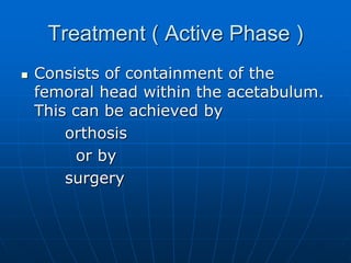 Treatment ( Active Phase )
 Consists of containment of the
femoral head within the acetabulum.
This can be achieved by
orthosis
or by
surgery
 