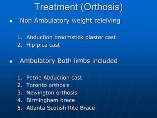 Treatment (Orthosis)
 Non Ambulatory weight releiving
1. Abduction broomstick plaster cast
2. Hip pica cast
 Ambulatory Both limbs included
1. Petrie Abduction cast
2. Toronto orthosis
3. Newington orthosis
4. Birmingham brace
5. Atlanta Scotish Rite Brace
 