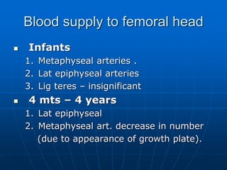 Blood supply to femoral head
 Infants
1. Metaphyseal arteries .
2. Lat epiphyseal arteries
3. Lig teres – insignificant
 4 mts – 4 years
1. Lat epiphyseal
2. Metaphyseal art. decrease in number
(due to appearance of growth plate).
 